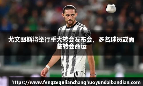 尤文图斯将举行重大转会发布会，多名球员或面临转会命运