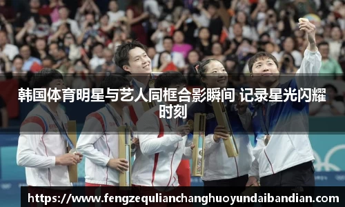 韩国体育明星与艺人同框合影瞬间 记录星光闪耀时刻
